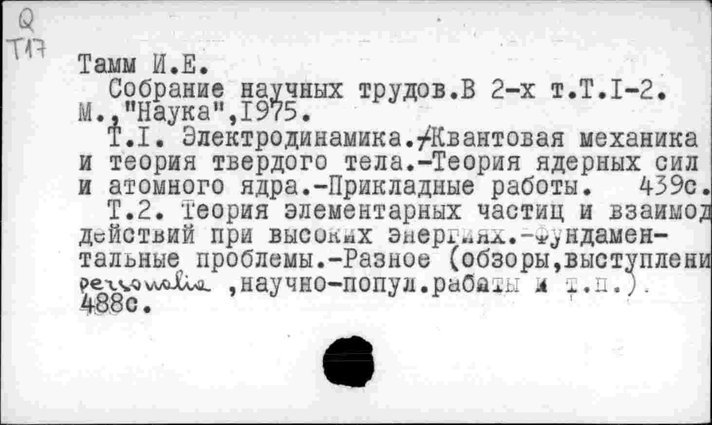 ﻿(3 то
Тамм И.Е.
Собрание научных трудов.В 2-х т.Т.1-2.
М.,"Наука",1975.
Т.1. Электродинамика.^Квантовая механика и теория твердого тела.-Теория ядерных сил и атомного ядра.-Прикладные работы. 439с
Т.2. Теория элементарных частиц и взаимо, действий при высоких энергиях.-м^ндамен-тальные проблемы.-Разное (обзоры,выступлен;
,научно-п0пул.раОаты и т.п.;.